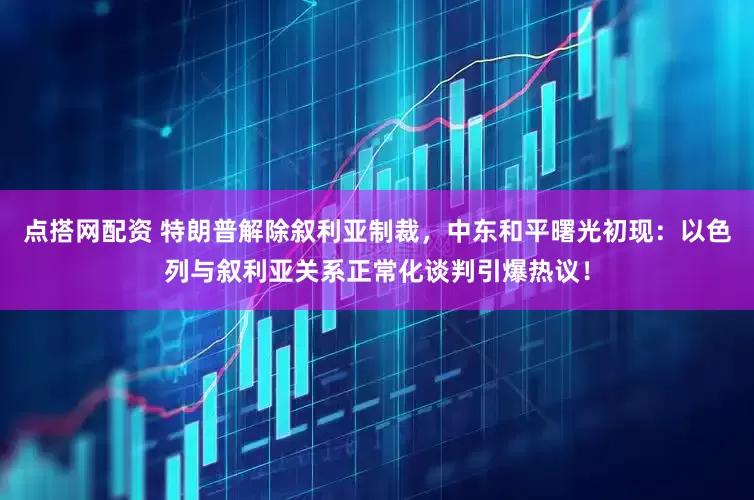 点搭网配资 特朗普解除叙利亚制裁，中东和平曙光初现：以色列与叙利亚关系正常化谈判引爆热议！