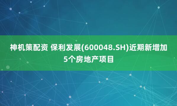 神机策配资 保利发展(600048.SH)近期新增加5个房地产项目