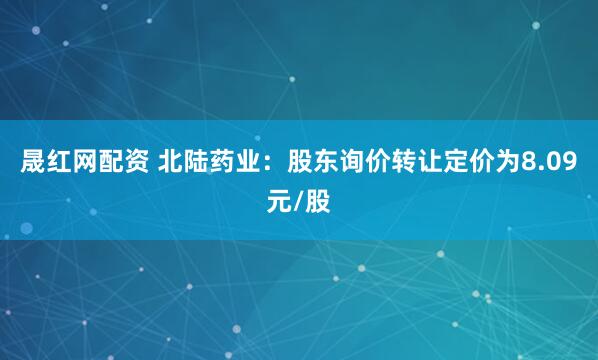 晟红网配资 北陆药业：股东询价转让定价为8.09元/股