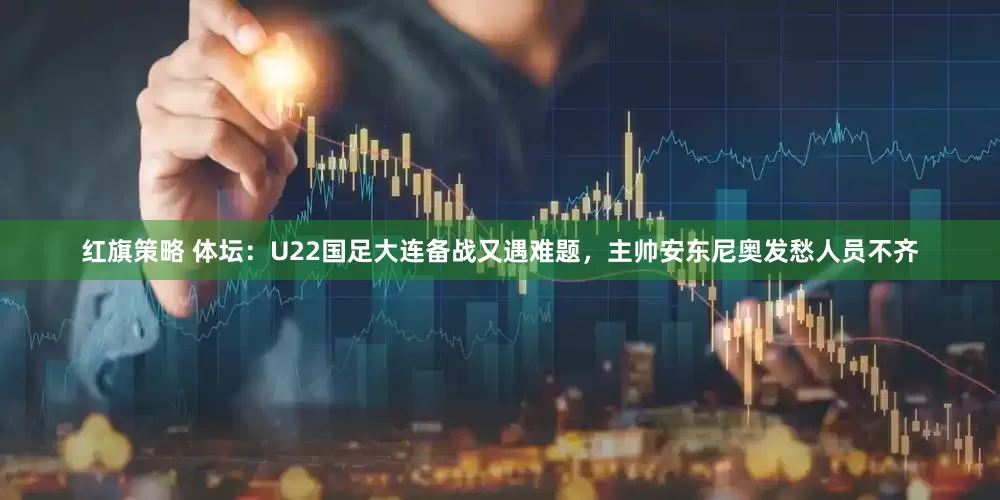 红旗策略 体坛：U22国足大连备战又遇难题，主帅安东尼奥发愁人员不齐