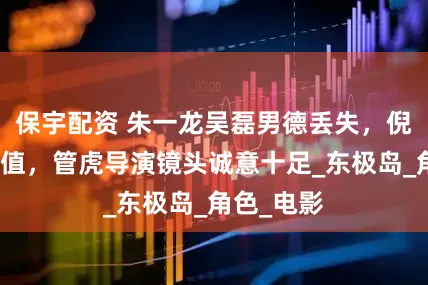 保宇配资 朱一龙吴磊男德丢失，倪妮放弃颜值，管虎导演镜头诚意十足_东极岛_角色_电影