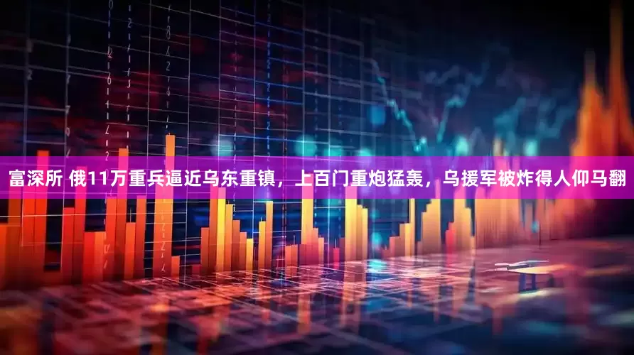 富深所 俄11万重兵逼近乌东重镇，上百门重炮猛轰，乌援军被炸得人仰马翻
