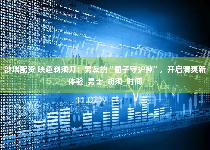 沙瑞配资 映趣剃须刀：男友的“面子守护神”，开启清爽新体验_男士_胡须_时间