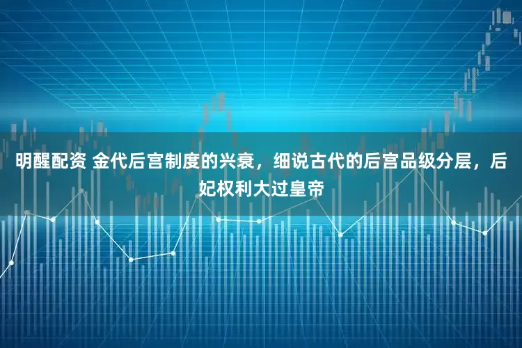 明醒配资 金代后宫制度的兴衰，细说古代的后宫品级分层，后妃权利大过皇帝