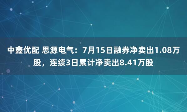 中鑫优配 思源电气：7月15日融券净卖出1.08万股，连续3日累计净卖出8.41万股