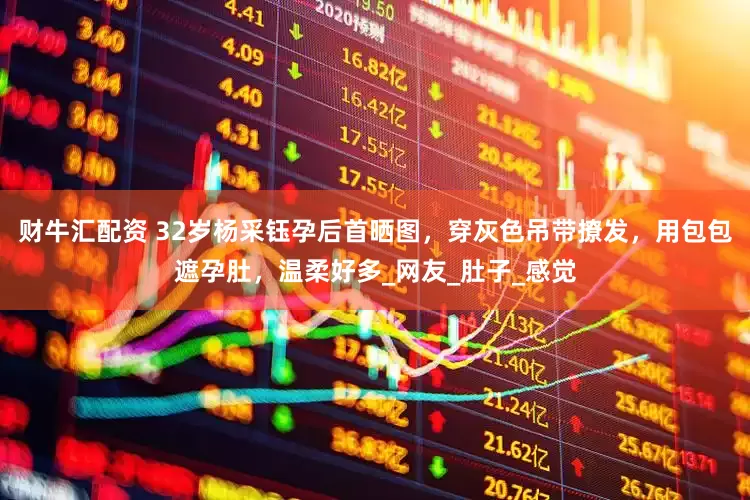 财牛汇配资 32岁杨采钰孕后首晒图，穿灰色吊带撩发，用包包遮孕肚，温柔好多_网友_肚子_感觉