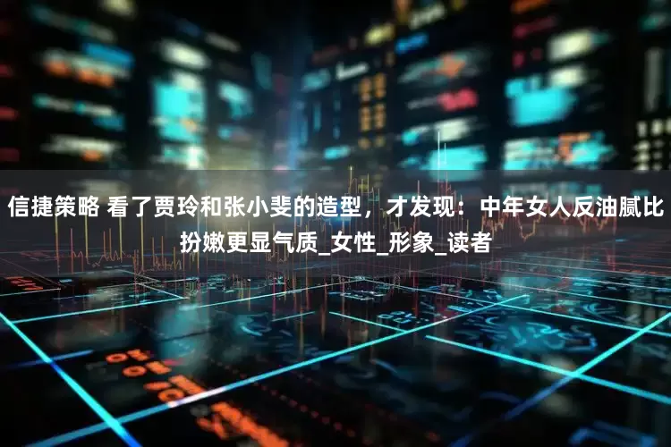 信捷策略 看了贾玲和张小斐的造型，才发现：中年女人反油腻比扮嫩更显气质_女性_形象_读者