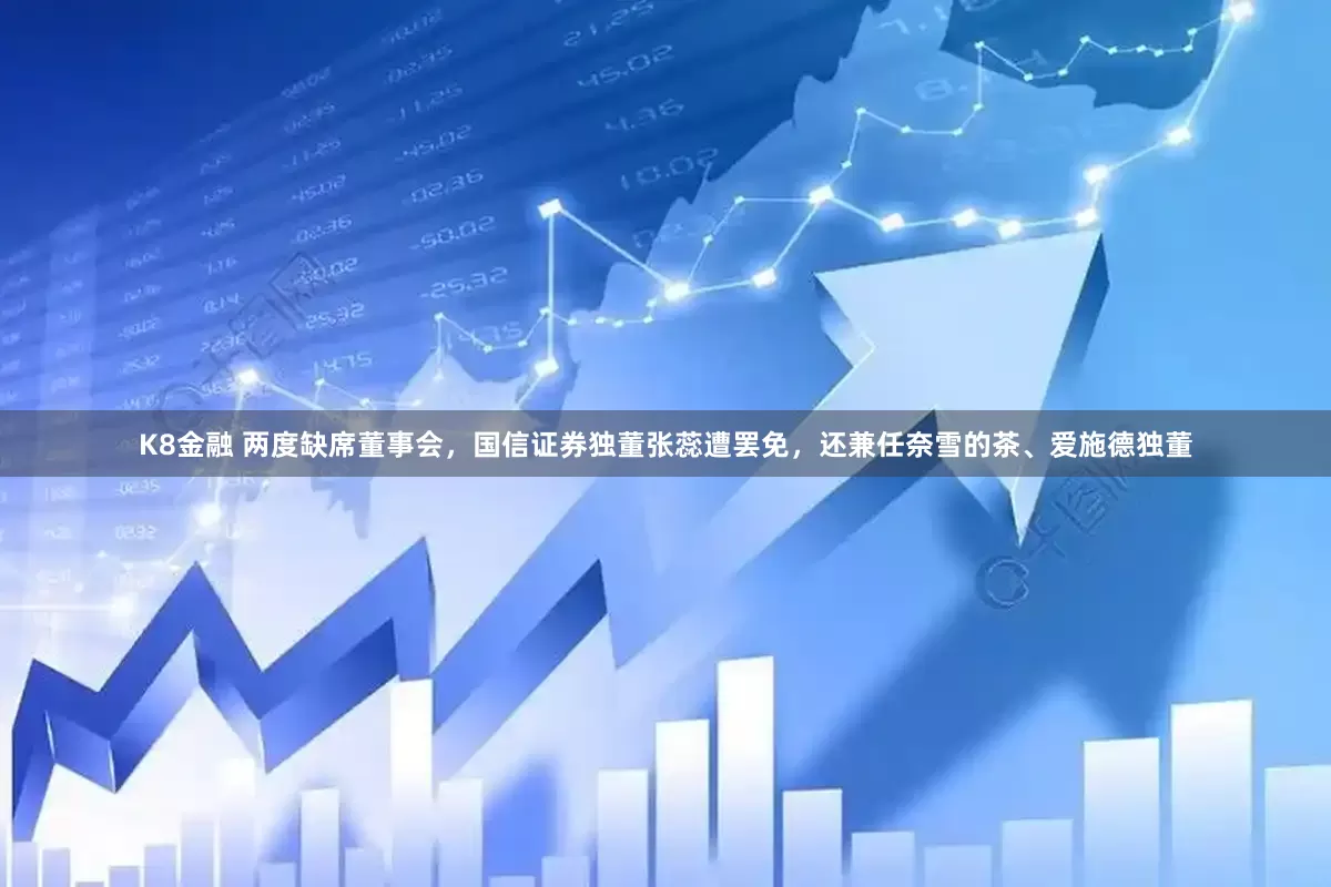 K8金融 两度缺席董事会，国信证券独董张蕊遭罢免，还兼任奈雪的茶、爱施德独董
