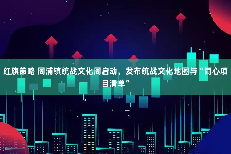 红旗策略 周浦镇统战文化周启动，发布统战文化地图与“同心项目清单”