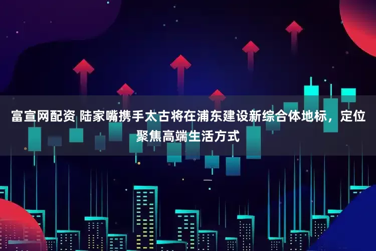 富宣网配资 陆家嘴携手太古将在浦东建设新综合体地标，定位聚焦高端生活方式