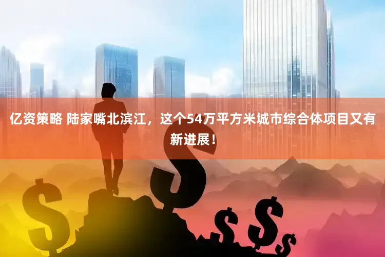 亿资策略 陆家嘴北滨江，这个54万平方米城市综合体项目又有新进展！