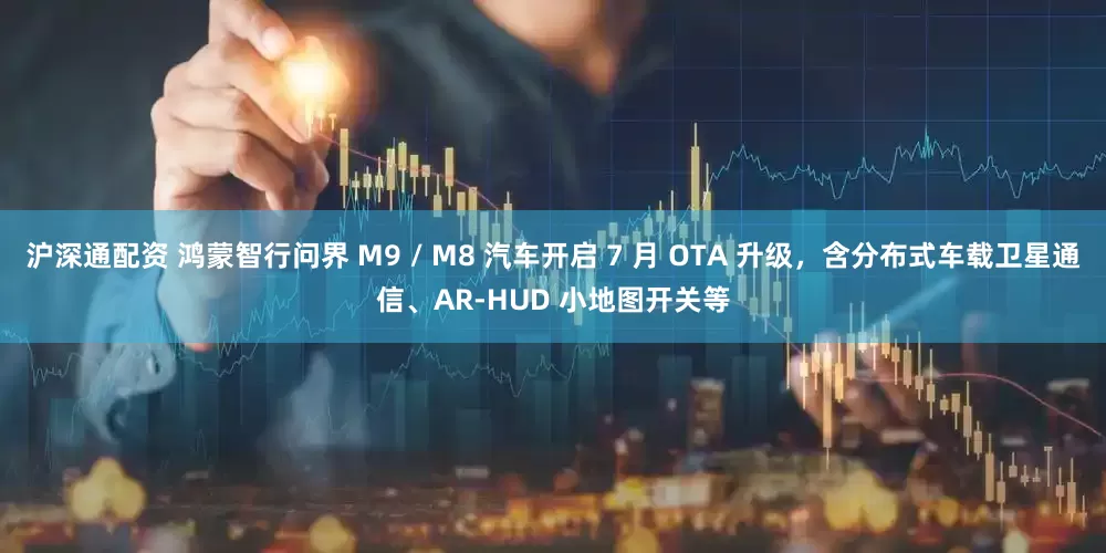 沪深通配资 鸿蒙智行问界 M9 / M8 汽车开启 7 月 OTA 升级，含分布式车载卫星通信、AR-HUD 小地图开关等