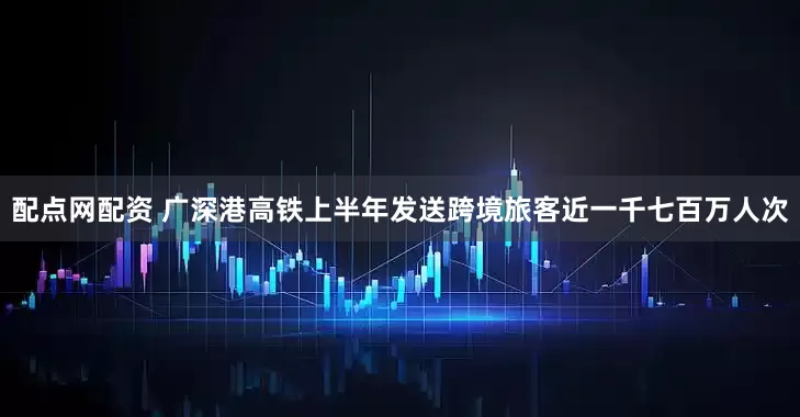配点网配资 广深港高铁上半年发送跨境旅客近一千七百万人次