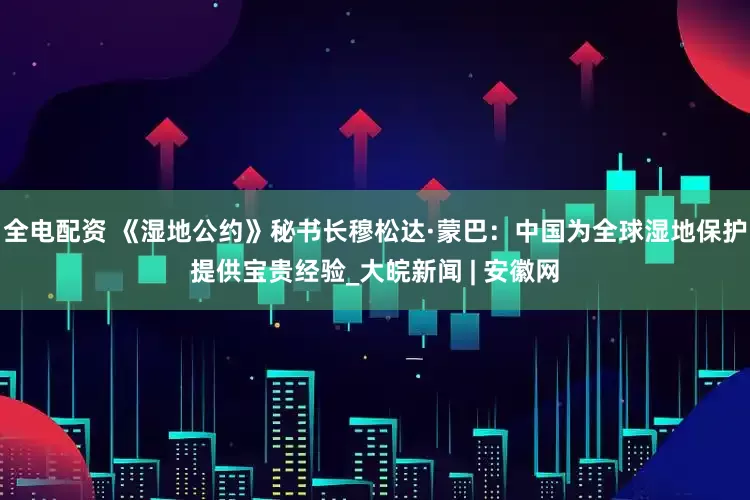 全电配资 《湿地公约》秘书长穆松达·蒙巴：中国为全球湿地保护提供宝贵经验_大皖新闻 | 安徽网