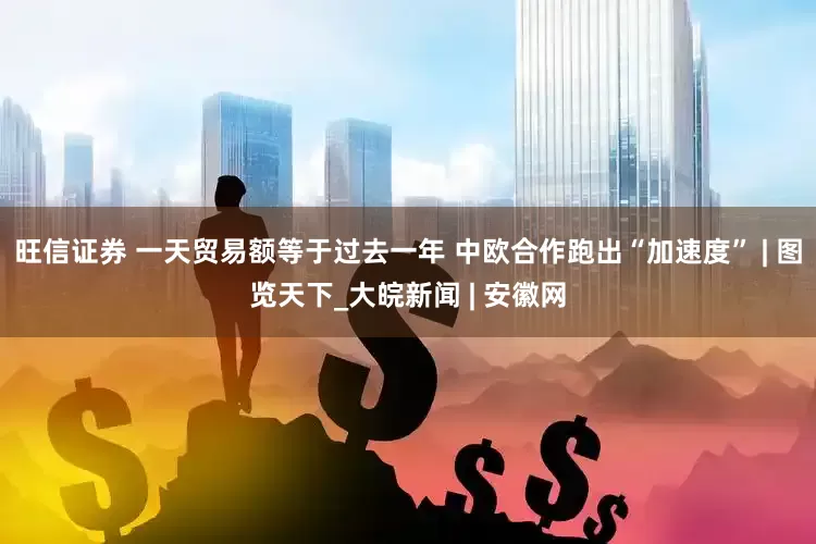 旺信证券 一天贸易额等于过去一年 中欧合作跑出“加速度” | 图览天下_大皖新闻 | 安徽网