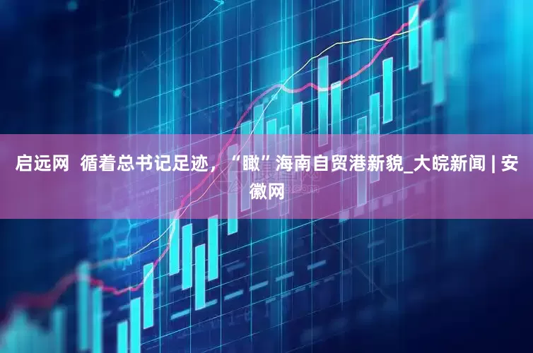 启远网  循着总书记足迹，“瞰”海南自贸港新貌_大皖新闻 | 安徽网