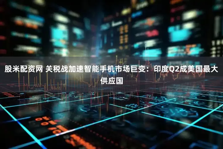 股米配资网 关税战加速智能手机市场巨变：印度Q2成美国最大供应国