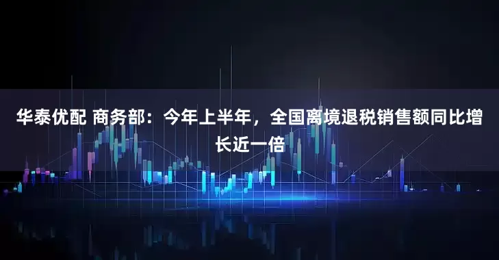 华泰优配 商务部：今年上半年，全国离境退税销售额同比增长近一倍
