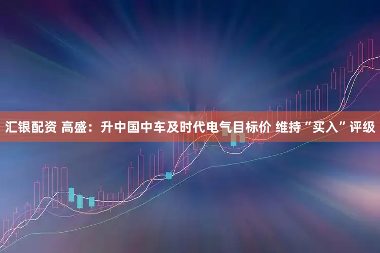 汇银配资 高盛：升中国中车及时代电气目标价 维持“买入”评级