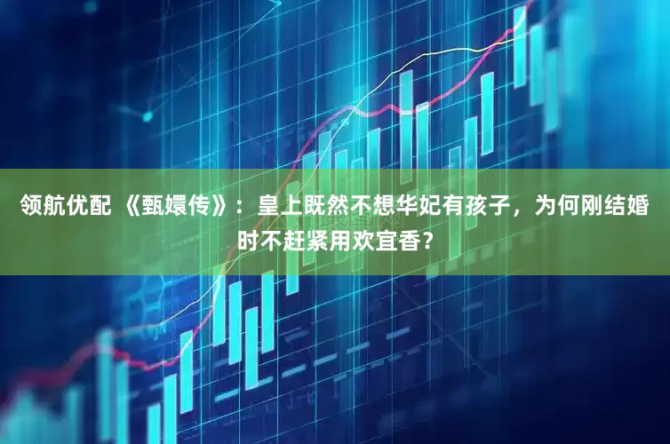 领航优配 《甄嬛传》：皇上既然不想华妃有孩子，为何刚结婚时不赶紧用欢宜香？