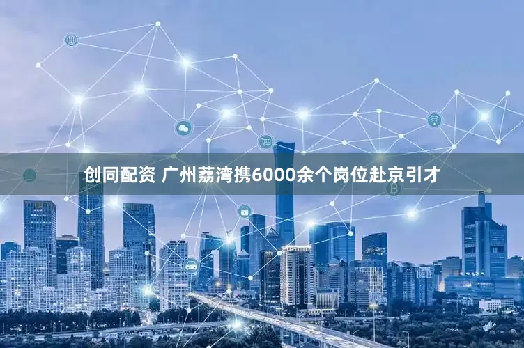 创同配资 广州荔湾携6000余个岗位赴京引才
