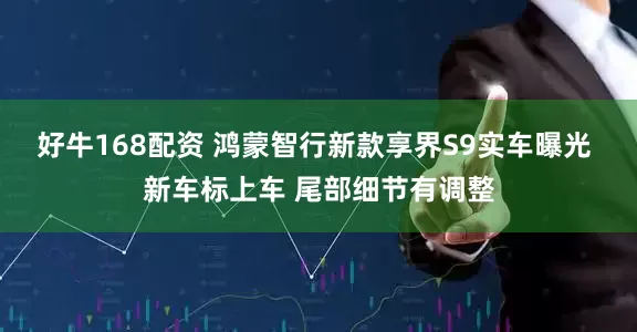好牛168配资 鸿蒙智行新款享界S9实车曝光 新车标上车 尾部细节有调整
