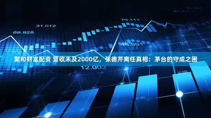 聚和财富配资 营收未及2000亿，张德芹离任真相：茅台的守成之困