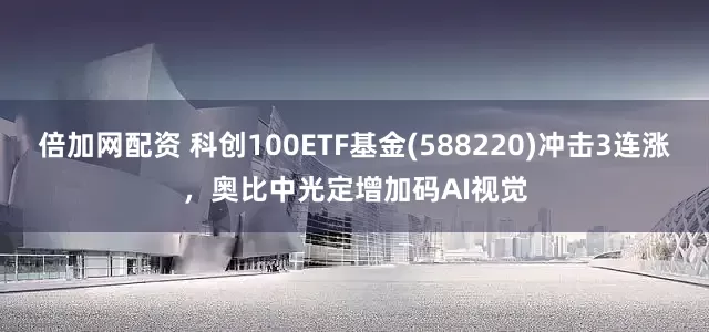 倍加网配资 科创100ETF基金(588220)冲击3连涨，奥比中光定增加码AI视觉