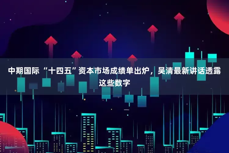 中期国际 “十四五”资本市场成绩单出炉，吴清最新讲话透露这些数字