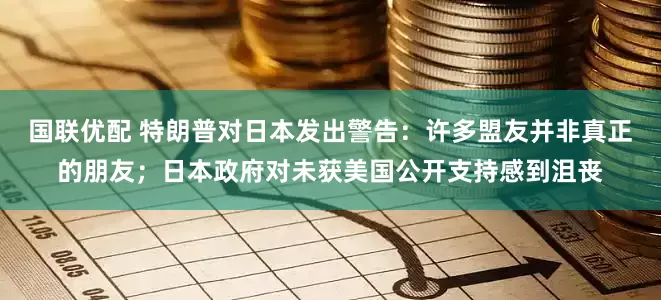 国联优配 特朗普对日本发出警告：许多盟友并非真正的朋友；日本政府对未获美国公开支持感到沮丧