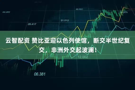 云智配资 赞比亚迎以色列使馆，断交半世纪复交，非洲外交起波澜！