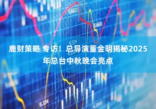 鹿财策略 专访！总导演董金明揭秘2025年总台中秋晚会亮点