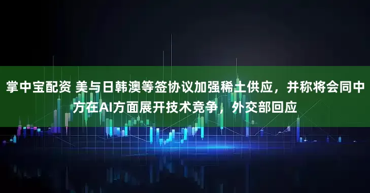 掌中宝配资 美与日韩澳等签协议加强稀土供应，并称将会同中方在AI方面展开技术竞争，外交部回应