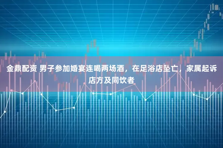 金鼎配资 男子参加婚宴连喝两场酒，在足浴店坠亡，家属起诉店方及同饮者