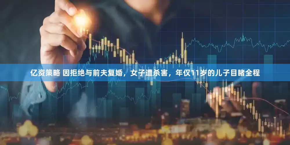 亿资策略 因拒绝与前夫复婚，女子遭杀害，年仅11岁的儿子目睹全程