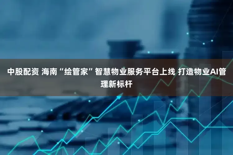 中股配资 海南“绘管家”智慧物业服务平台上线 打造物业AI管理新标杆