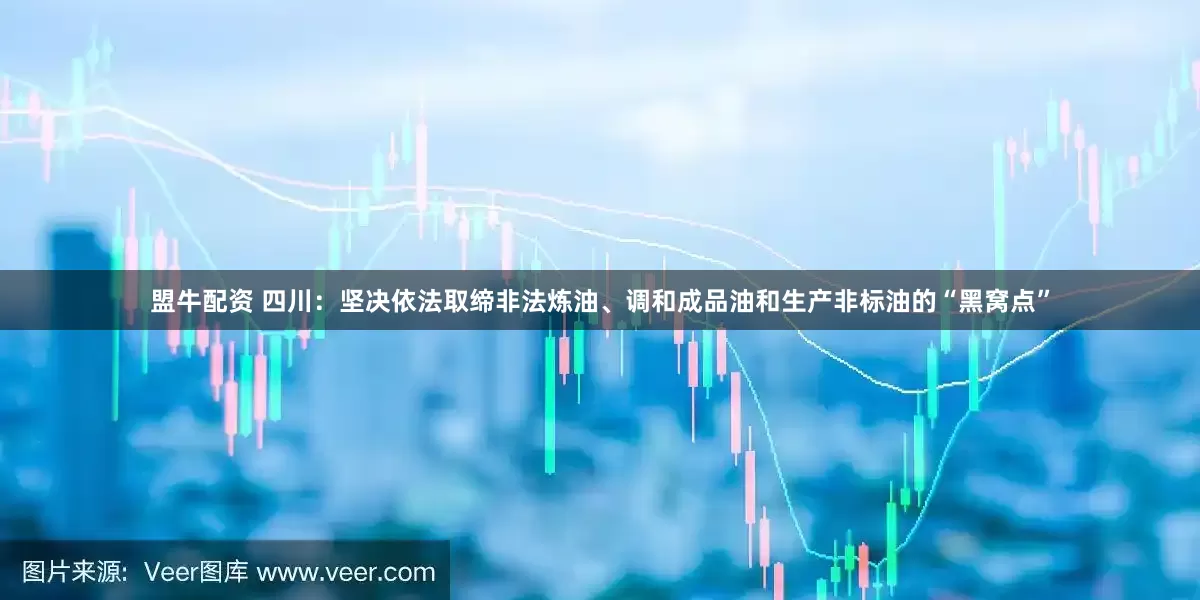 盟牛配资 四川：坚决依法取缔非法炼油、调和成品油和生产非标油的“黑窝点”