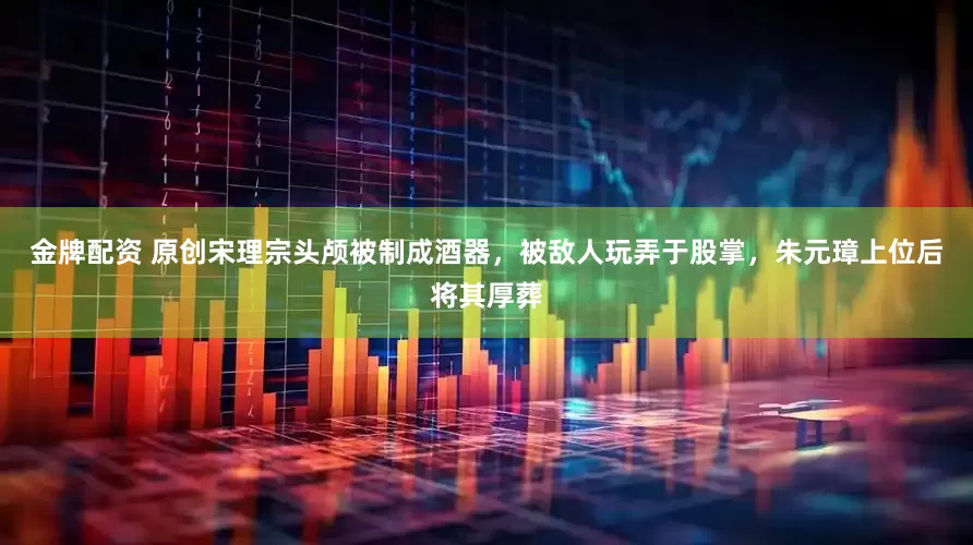 金牌配资 原创宋理宗头颅被制成酒器，被敌人玩弄于股掌，朱元璋上位后将其厚葬