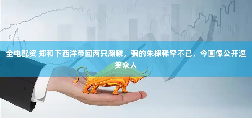 全电配资 郑和下西洋带回两只麒麟，骗的朱棣稀罕不已，今画像公开逗笑众人