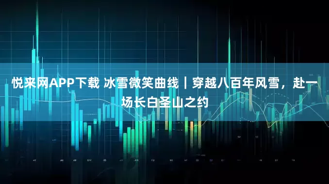 悦来网APP下载 冰雪微笑曲线｜穿越八百年风雪，赴一场长白圣山之约