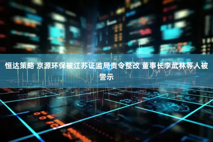 恒达策略 京源环保被江苏证监局责令整改 董事长李武林等人被警示