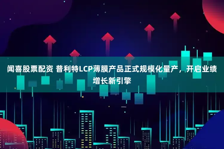 闻喜股票配资 普利特LCP薄膜产品正式规模化量产，开启业绩增长新引擎