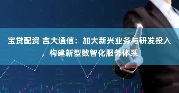 宝贷配资 吉大通信：加大新兴业务与研发投入，构建新型数智化服务体系