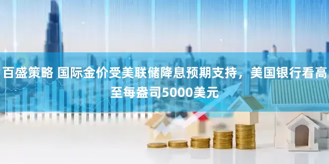 百盛策略 国际金价受美联储降息预期支持，美国银行看高至每盎司5000美元