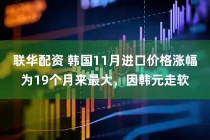 联华配资 韩国11月进口价格涨幅为19个月来最大，因韩元走软