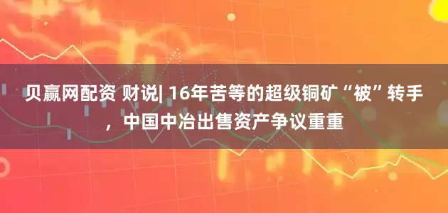 贝赢网配资 财说| 16年苦等的超级铜矿“被”转手，中国中冶出售资产争议重重