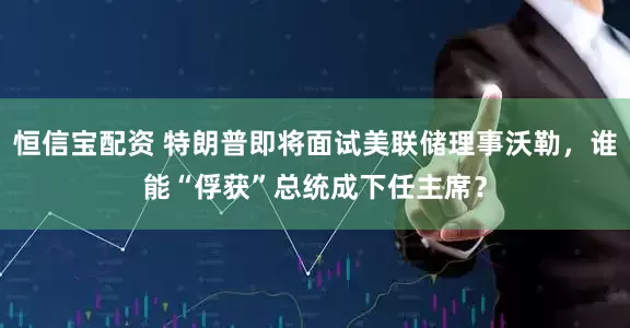 恒信宝配资 特朗普即将面试美联储理事沃勒，谁能“俘获”总统成下任主席？