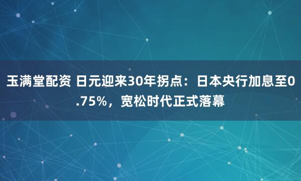 玉满堂配资 日元迎来30年拐点：日本央行加息至0.75%，宽松时代正式落幕