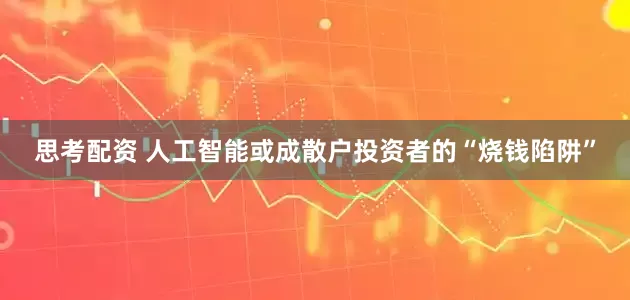 思考配资 人工智能或成散户投资者的“烧钱陷阱”