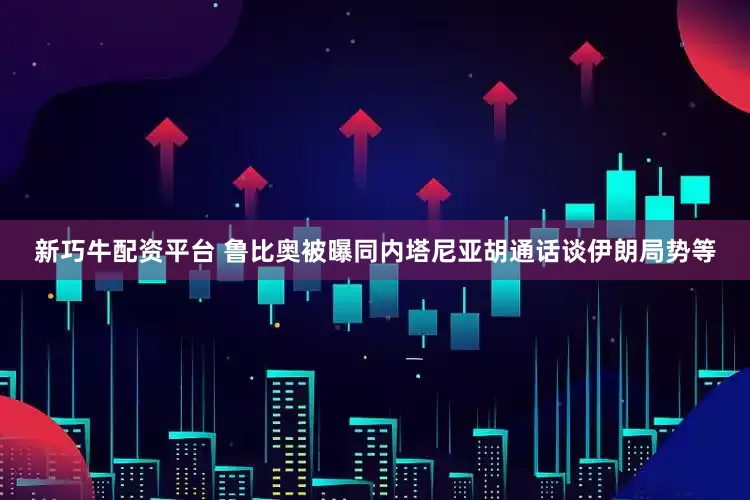 新巧牛配资平台 鲁比奥被曝同内塔尼亚胡通话谈伊朗局势等